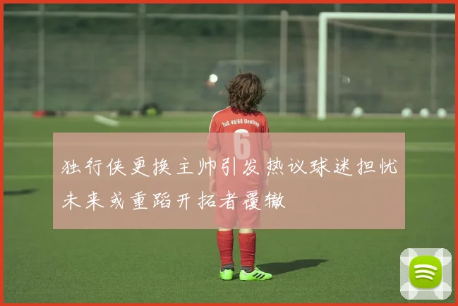 独行侠更换主帅引发热议球迷担忧未来或重蹈开拓者覆辙