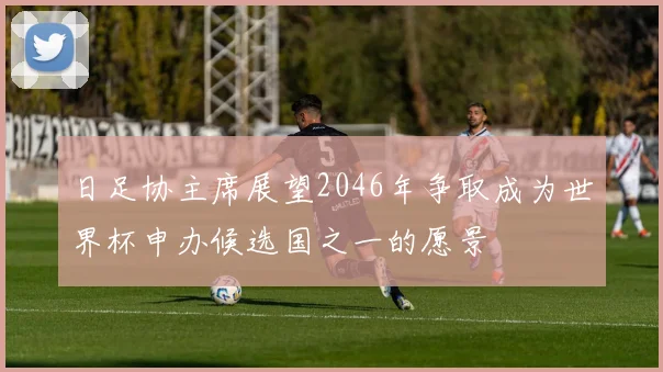 日足协主席展望2046年争取成为世界杯申办候选国之一的愿景