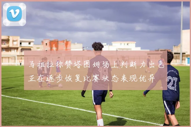 马祖拉称赞塔图姆场上判断力出色正在逐步恢复比赛状态表现优异