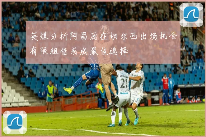 英媒分析阿昌庞在切尔西出场机会有限租借或成最佳选择