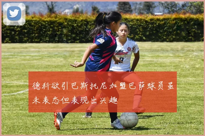 德科欲引巴斯托尼加盟巴萨球员虽未表态但表现出兴趣
