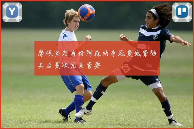 摩根坚定看好阿森纳夺冠曼城紧随其后曼联无关紧要