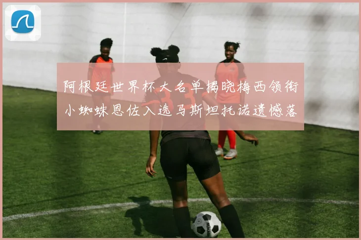 阿根廷世界杯大名单揭晓梅西领衔小蜘蛛恩佐入选马斯坦托诺遗憾落选