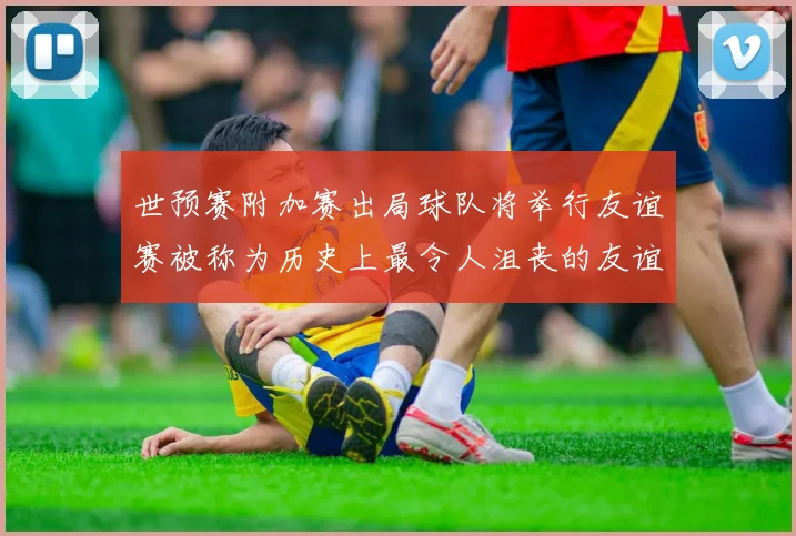 世预赛附加赛出局球队将举行友谊赛被称为历史上最令人沮丧的友谊赛