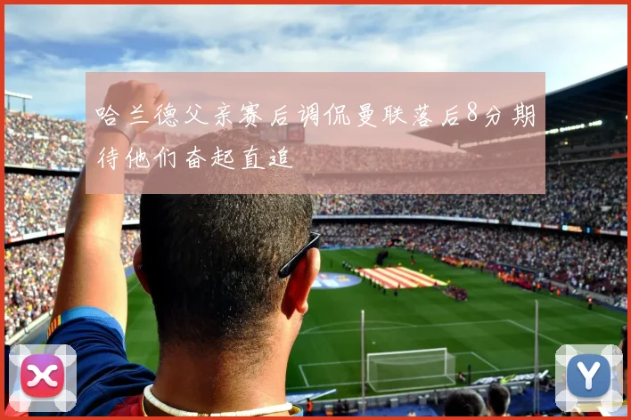 哈兰德父亲赛后调侃曼联落后8分期待他们奋起直追