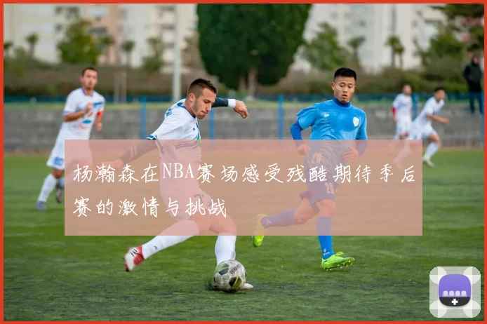 杨瀚森在NBA赛场感受残酷期待季后赛的激情与挑战