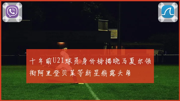 十年前U21球员身价榜揭晓马夏尔领衔阿里登贝莱等新星崭露头角