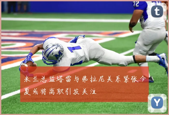 米兰总监塔雷与弗拉尼关系紧张今夏或将离职引发关注