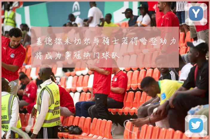 基德称米切尔与骑士若得哈登助力将成为争冠热门球队