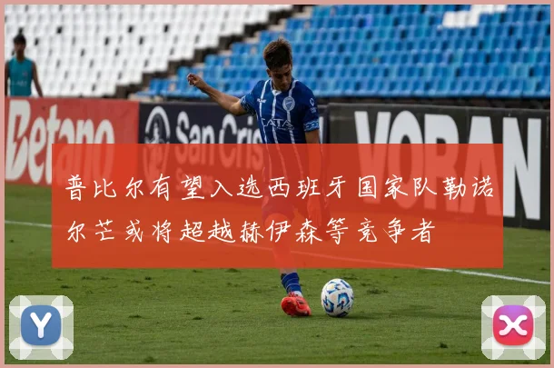 普比尔有望入选西班牙国家队勒诺尔芒或将超越赫伊森等竞争者