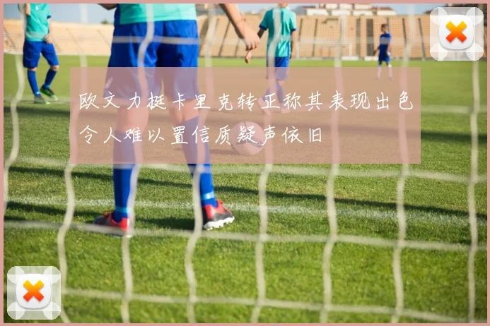 欧文力挺卡里克转正称其表现出色令人难以置信质疑声依旧