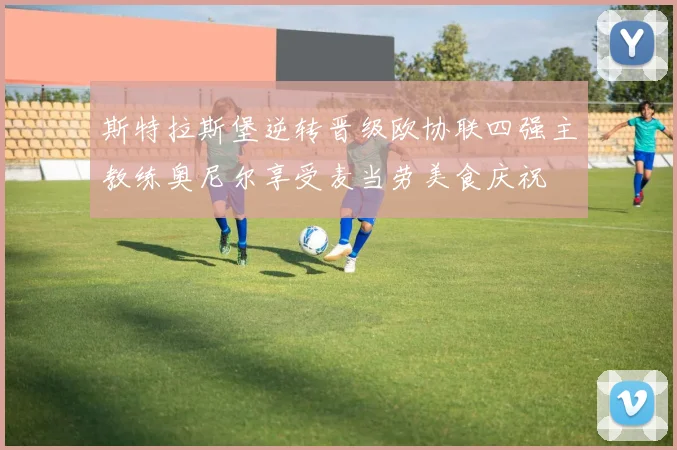 斯特拉斯堡逆转晋级欧协联四强主教练奥尼尔享受麦当劳美食庆祝
