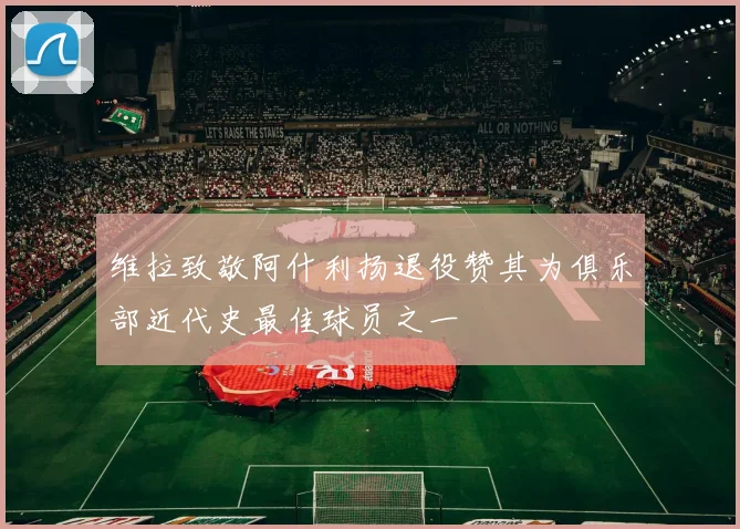 维拉致敬阿什利扬退役赞其为俱乐部近代史最佳球员之一