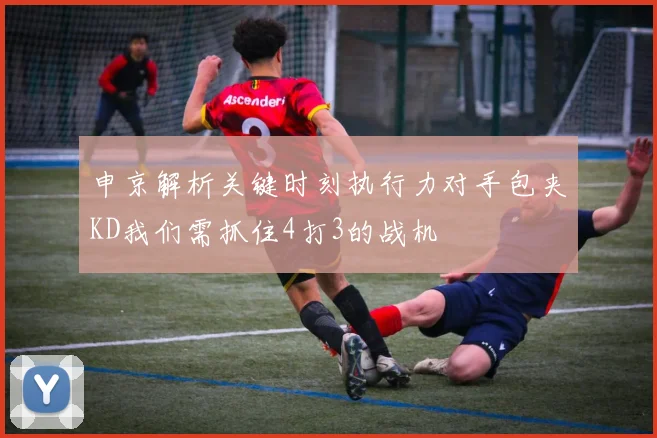申京解析关键时刻执行力对手包夹KD我们需抓住4打3的战机