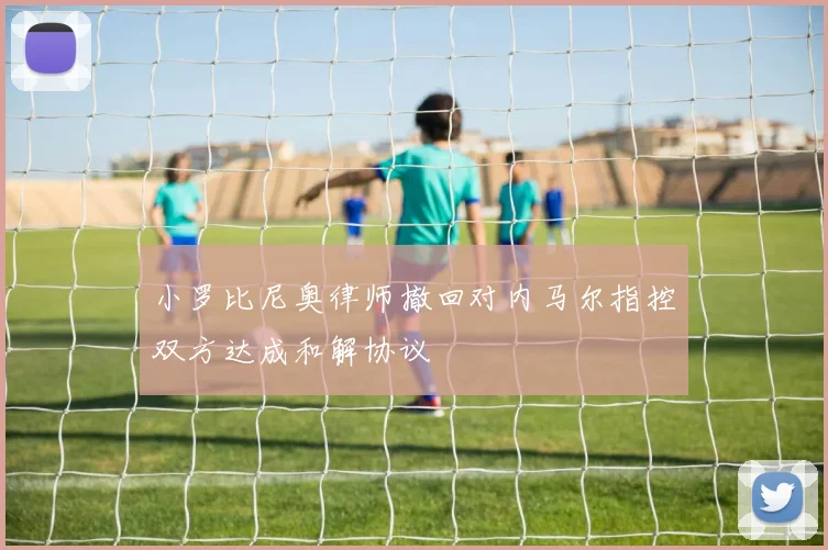 小罗比尼奥律师撤回对内马尔指控双方达成和解协议