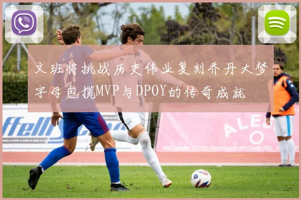 文班将挑战历史伟业复刻乔丹大梦字母包揽MVP与DPOY的传奇成就