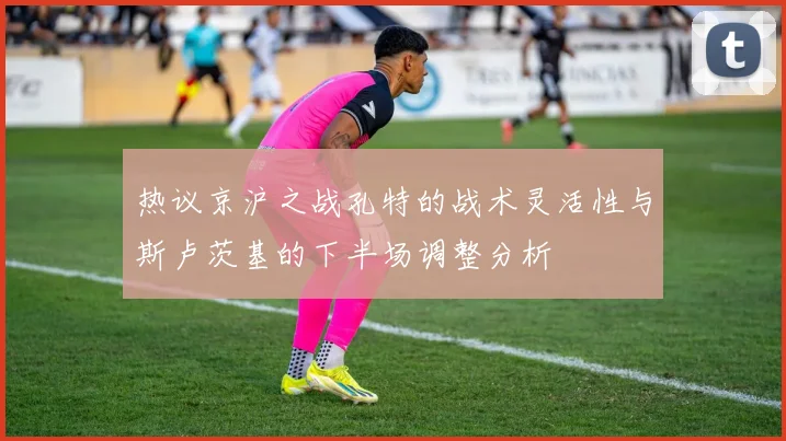 热议京沪之战孔特的战术灵活性与斯卢茨基的下半场调整分析