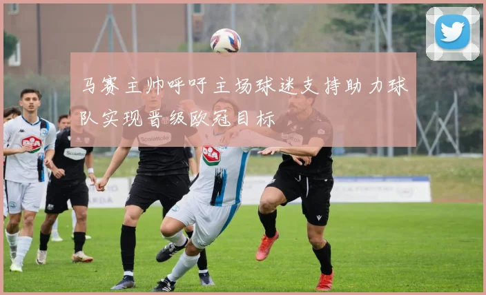 马赛主帅呼吁主场球迷支持助力球队实现晋级欧冠目标