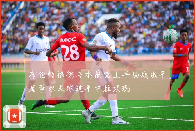 布伦特福德与水晶宫上半场战成平局萨尔点球追平中柱频现
