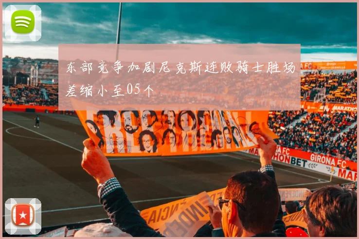 东部竞争加剧尼克斯连败骑士胜场差缩小至05个
