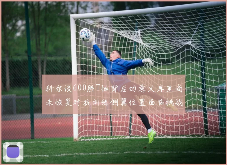 科尔谈600胜T恤背后的意义库里尚未恢复对抗训练侧翼位置面临挑战