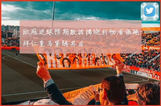 欧冠进球预期数据揭晓利物浦领跑拜仁皇马紧随其后