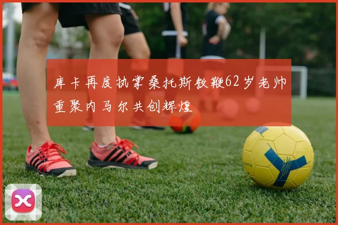 库卡再度执掌桑托斯教鞭62岁老帅重聚内马尔共创辉煌