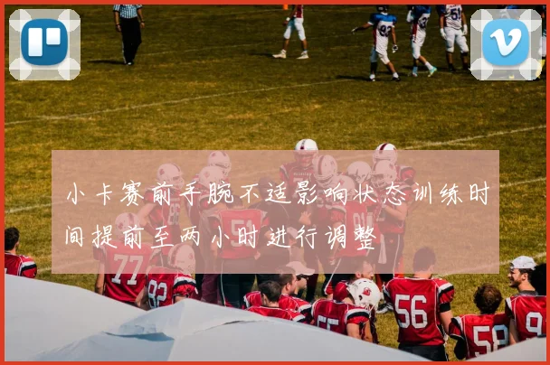 小卡赛前手腕不适影响状态训练时间提前至两小时进行调整