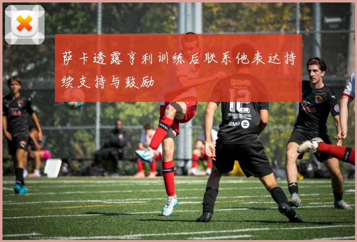 萨卡透露亨利训练后联系他表达持续支持与鼓励