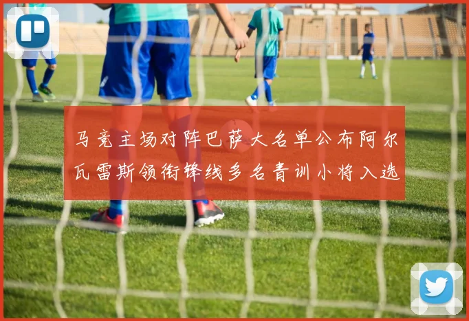 马竞主场对阵巴萨大名单公布阿尔瓦雷斯领衔锋线多名青训小将入选