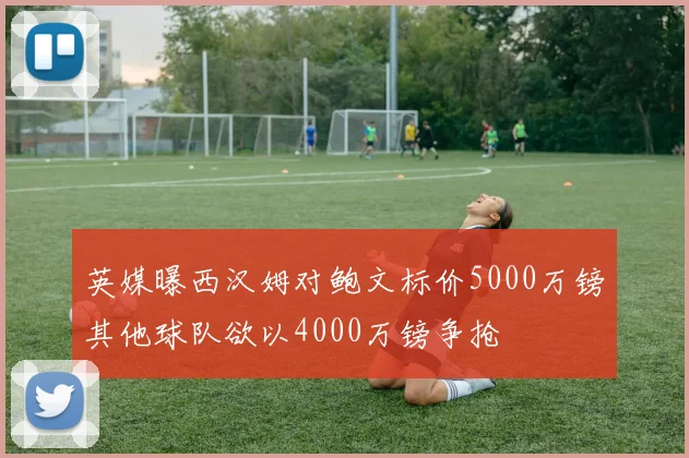 英媒曝西汉姆对鲍文标价5000万镑其他球队欲以4000万镑争抢
